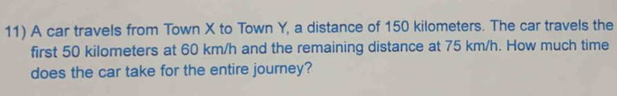 A car travels from Town X to Town Y, a distance of 150 kilometers. The car travels the 
first 50 kilometers at 60 km/h and the remaining distance at 75 km/h. How much time 
does the car take for the entire journey?