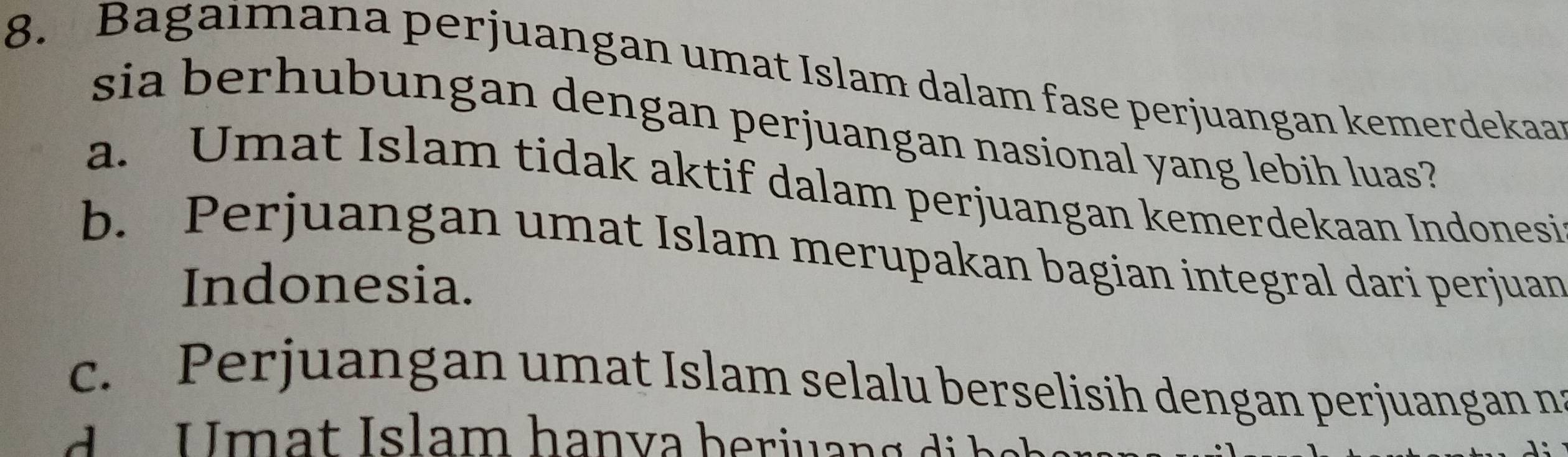 Bagaimana perjuangan umat Islam dalam fase perjuangan kemerdekaar
sia berhubungan dengan perjuangan nasional yang lebih luas?
a. Umat Islam tidak aktif dalam perjuangan kemerdekaan Indonesi
b. Perjuangan umat Islam merupakan bagian integral dari perjuan
Indonesia.
c. Perjuangan umat Islam selalu berselisih dengan perjuangan na
U mat Islam hanva herjuan g di h a