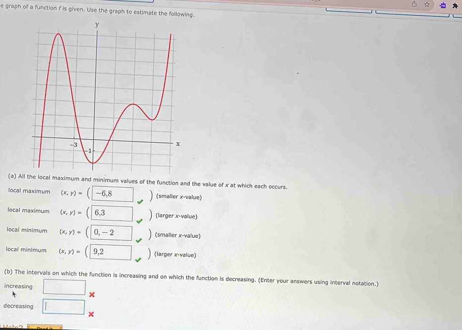 graph of a function f is given. Use the graph to estimate the followng.
(a) and minimum values of the function and the value of x at which each occurs.
local maximum (x,y)=(-6,8 □ (smaller x -value)
local maximum (x,y)=(6,3 □ (larger x -value)
local minimum (x,y)=(0,-2 □ (smaller x -value)
local minimum (x,y)=(9,2 (larger x -value)
(b) The intervals on which the function is increasing and on which the function is decreasing. (Enter your answers using interval notation.)
increasing □ x
decreasing □