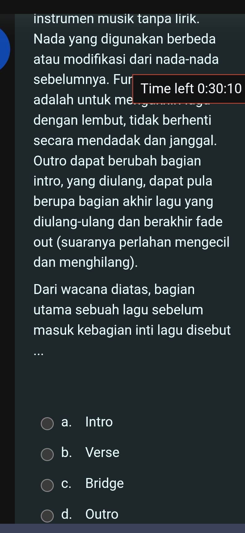 instrumen musik tanpa lirik.
Nada yang digunakan berbeda
atau modifıkasi dari nada-nada
sebelumnya. Fur Time left 0:30:10
adalah untuk me
dengan lembut, tidak berhenti
secara mendadak dan janggal.
Outro dapat berubah bagian
intro, yang diulang, dapat pula
berupa bagian akhir lagu yang
diulang-ulang dan berakhir fade
out (suaranya perlahan mengecil
dan menghilang).
Dari wacana diatas, bagian
utama sebuah lagu sebelum
masuk kebagian inti lagu disebut
…
a. Intro
b. Verse
c. Bridge
d. Outro