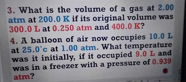 What is the volume of a gas at 2.00
atm at 200.0 K if its original volume was
300.0 L at 0.250 atm and 400.0 K? 
4. A balloon of air now occupies 10.0 L
at 25.0°c at 1.00 atm. What temperature 
was it initially, if it occupied 9.0 L and 
was in a freezer with a pressure of 0.939
atm?