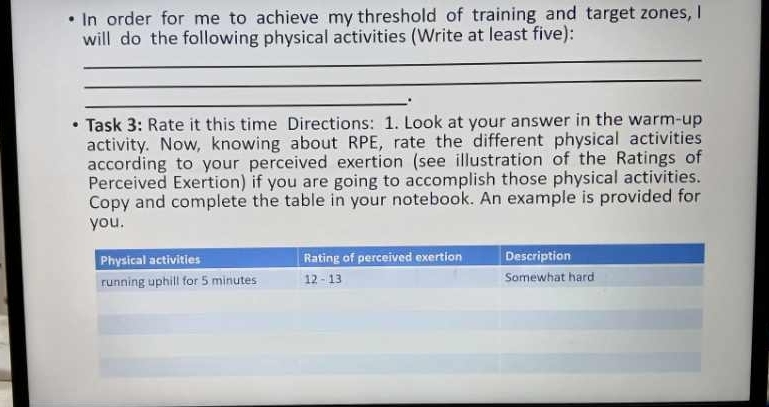 In order for me to achieve my threshold of training and target zones, I 
will do the following physical activities (Write at least five): 
_ 
_ 
_. 
Task 3: Rate it this time Directions: 1. Look at your answer in the warm-up 
activity. Now, knowing about RPE, rate the different physical activities 
according to your perceived exertion (see illustration of the Ratings of 
Perceived Exertion) if you are going to accomplish those physical activities. 
Copy and complete the table in your notebook. An example is provided for 
you.