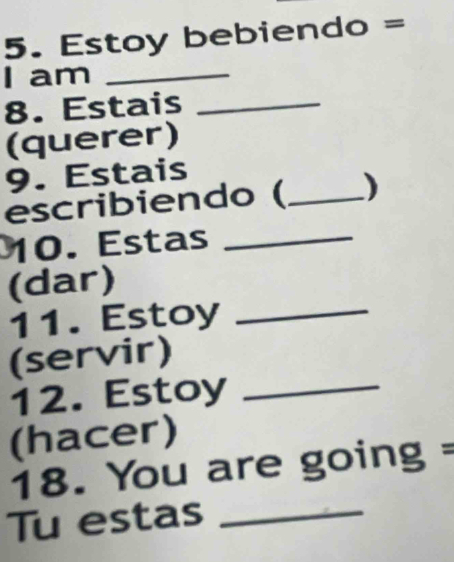 Estoy bebiendo = 
I am_ 
8. Estais_ 
(querer) 
9. Estais 
escribiendo ( _) 
10. Estas_ 
(dar) 
11. Estoy_ 
(servir) 
12. Estoy_ 
(hacer) 
18. You are going = 
Tu estas_