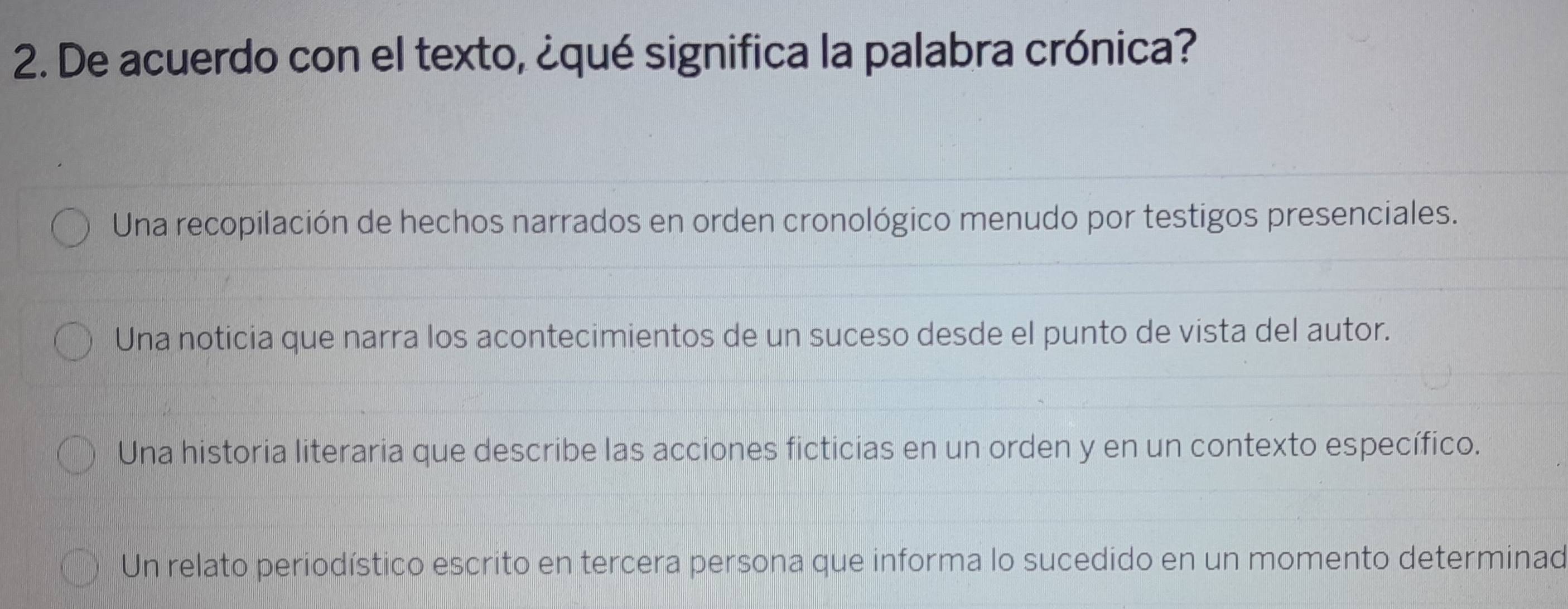 De acuerdo con el texto, ¿qué significa la palabra crónica?
Una recopilación de hechos narrados en orden cronológico menudo por testigos presenciales.
Una noticia que narra los acontecimientos de un suceso desde el punto de vista del autor.
Una historia literaria que describe las acciones ficticias en un orden y en un contexto específico.
Un relato periodístico escrito en tercera persona que informa lo sucedido en un momento determinad