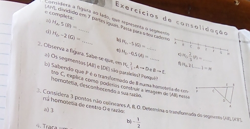 completa:
Considera a fígura ão lado, que representa o segmente
Exercícios de consolidação
a) H_A, S(B)=
AH), dividido em 7 partes iguais, Passa para o teu cadero c 0 E f
c) H_ r-2(G)= _b) H_f,-5(G)= A
e) H_2,-0.5(A)= H_6 2/3 (F)=... H
2. Observa a figura. Sabe-se que, em H_C, 2/3 , Ato DeBto E. __ f H_3, 2(...)=H __
) Os segmentos (AB) e (DE) são paralelos? Porquê?
b) Sabendo que P é o transformado de B numa homotetia de cen
homotetia, desconhecendo a sua razão,
tro C, explica como poderías construir a imagem de (AB) nessa
3. Considera 3 pontos não colineares A, B, O. Determina o transformado do segmento na homotetia de centro O e razão: (AB), (A'B').
a) 3
b) - 1/2 
4. Traça