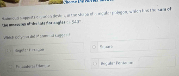 Choose the correct
Mahmoud suggests a garden design, in the shape of a regular polygon, which has the sum of
the measures of the interior angles as 540°. 
Which polygon did Mahmoud suggest?
Regular Hexagon Square
Equilateral Triangle Regular Pentagon