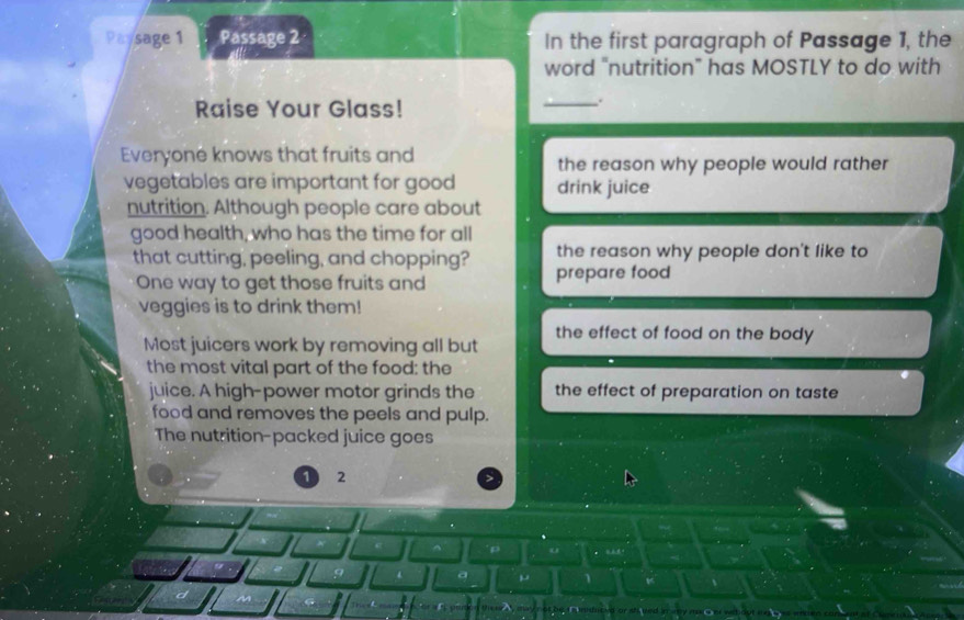 Paysage 1 Passage 2 In the first paragraph of Passage 1, the 
word “nutrition” has MOSTLY to do with 
Raise Your Glass! 
_. 
Everyone knows that fruits and the reason why people would rather 
vegetables are important for good drink juice 
nutrition. Although people care about 
good health, who has the time for all 
that cutting, peeling, and chopping? prepare food the reason why people don't like to 
One way to get those fruits and 
veggies is to drink them! 
Most juicers work by removing all but the effect of food on the body 
the most vital part of the food: the 
juice. A high-power motor grinds the the effect of preparation on taste 
food and removes the peels and pulp. 
The nutrition-packed juice goes
1 2
p o 
a μ 1