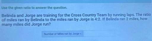 Uise the given ratio to answer the question. 
Belinda and Jorge are training for the Cross Country Team by running laps. The ratio 
of miles ran by Belinda to the miles ran by Jorge is 4:2. If Belinda ran 2 miles, how 
many miles did Jorge run? 
Number of Miles ran by Jorge =