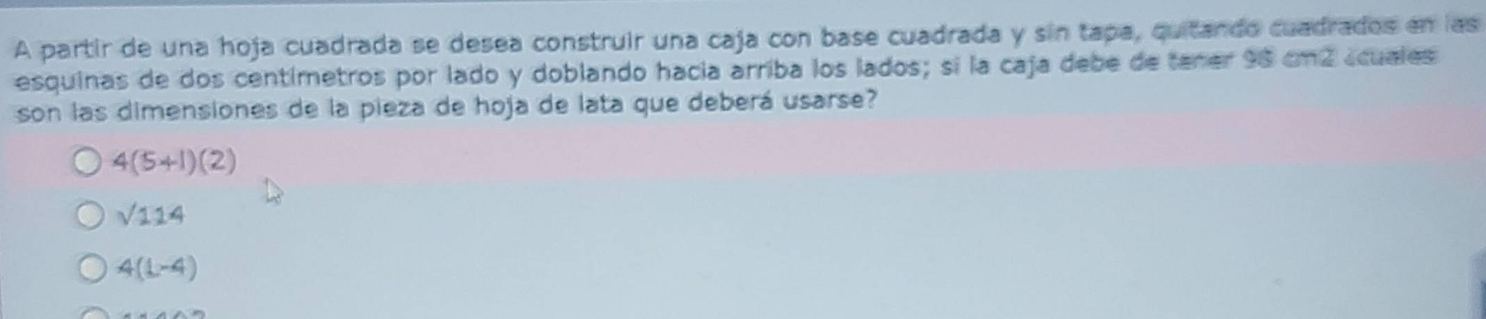 A partir de una hoja cuadrada se desea construir una caja con base cuadrada y sin tapa, quitando cuadrados en las
esquinas de dos centimetros por lado y doblando hacía arriba los lados; si la caja debe de tener 98 cm2 scuales
son las dimensiones de la pieza de hoja de lata que deberá usarse?
4(5+1)(2)
sqrt(114)
4(L-4)