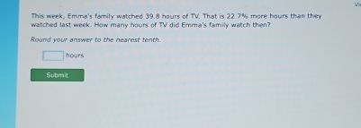 This week, Emma's family watched 39.8 hours of TV. That is 22.7% more hours than they 
watched last week. How many hours of TV did Emma's family watch then? 
Round your answer to the nearest tenth.
hours
Submit