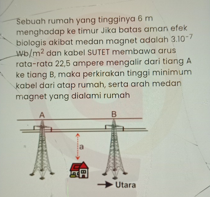 Sebuah rumah yang tingginya 6 m
menghadap ke timur Jika batas aman efek 
biologis akibat medan magnet adalah 3.10^(-7)
1440/m^2 dan kabel SUTET membawa arus 
rata-rata 22,5 ampere mengalir dari tiang A
ke tiang B, maka perkirakan tinggi minimum 
kabel dari atap rumah, serta arah medan 
magnet yang dialami rumah