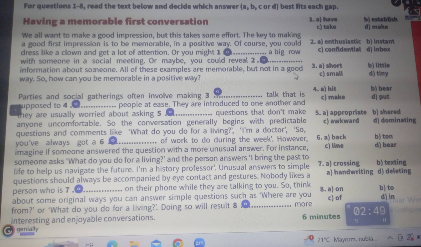 For questions 1-8, read the text below and decide which answer (a, b, c or d) best fits each gap.
Having a memorable first conversation 1. a) have b) establish
c) take d) make
We all want to make a good impression, but this takes some effort. The key to making
a good first impression is to be memorable, in a positive way. Of course, you could 2. a) enthusiastic b) instant
dress like a clown and get a lot of attention. Or you might 1 @.............. a big row c) confidential d) inbox
with someone in a social meeting. Or maybe, you could reveal 2.⑨
information about someone. All of these examples are memorable, but not in a good 3. a) short b) little
c) small d) tiny
way. So, how can you be memorable in a positive way?
4. a) hit b) bear
Parties and social gatherings often involve making 3 。 talk that is c) make d) put
upposed to 4 ._ people at ease. They are introduced to one another and
they are usually worried about asking 5 .…..…………… questions that don't make 5. a) appropriate b) shared
anyone uncomfortable. So the conversation generally begins with predictable c) awkward d) dominating
questions and comments like ‘What do you do for a living?’ ‘I’m a doctor’, ‘So,
you've always got a 6 _o of work to do during the week'. However, 6. a) back b) ton
imagine if someone answered the question with a more unusual answer. For instance, c) line
d) bear
someone asks ‘What do you do for a living?’ and the person answers ‘I bring the past to
life to help us navigate the future. I’m a history professor’. Unusual answers to simple 7. a) crossing b) texting
questions should always be accompanied by eye contact and gestures. Nobody likes a a) handwriting d) deleting
person who is 7 ._ on their phone while they are talking to you. So, think 8. a) on b) to
about some original ways you can answer simple questions such as ‘Where are you c) of d) in
from?’ or ‘What do you do for a living?’. Doing so will result 8 。_
more
interesting and enjoyable conversations. 6 minutes 02:49
Canfigu
u
o genially
21°C Mayorm. nubla...