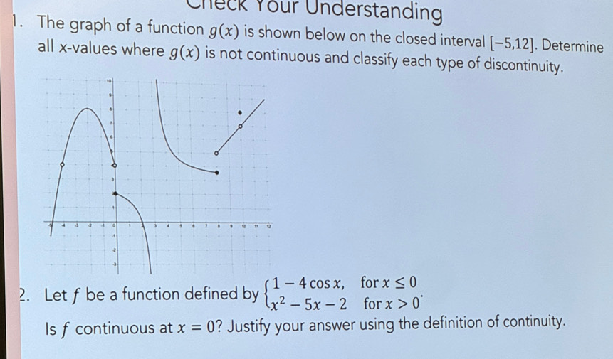 Check Your Understanding 
1. The graph of a function g(x) is shown below on the closed interval [-5,12]. Determine 
all x -values where g(x) is not continuous and classify each type of discontinuity. 
2. Let f be a function defined by beginarrayl 1-4cos x,forx≤ 0 x^2-5x-2forx>0endarray.. 
Is f continuous at x=0 ? Justify your answer using the definition of continuity.