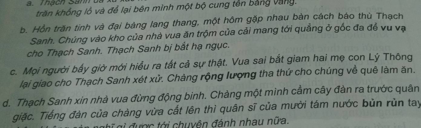 Thạch Sanh ủa
trăn khổng lồ và để lại bên mình một bộ cung tên bằng Vàng.
b. Hồn trăn tinh và đại bàng lang thang, một hôm gặp nhau bàn cách báo thù Thạch
Sanh. Chúng vào kho của nhà vua ăn trộm của cải mang tới quảng ở gốc đa để vu vạ
cho Thạch Sanh. Thạch Sanh bị bắt hạ ngục.
c. Mọi người bấy giờ mới hiểu ra tất cả sự thật. Vua sai bắt giam hai mẹ con Lý Thông
lại giao cho Thạch Sanh xét xử. Chàng rộng lượng tha thứ cho chúng về quê làm ăn.
d. Thạch Sanh xin nhà vua đừng động binh. Chàng một mình cầm cây đàn ra trước quân
giặc. Tiếng đàn của chàng vừa cất lên thì quân sĩ của mười tám nước bủn rủn tay
đ ư ợc tới chuyên đánh nhau nữa.