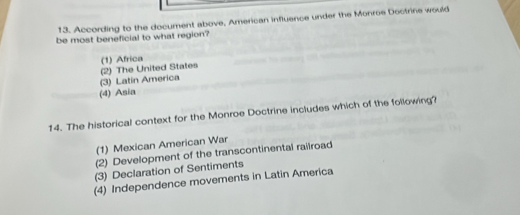 According to the document above, American influence under the Monroe Doctrine would
be most beneficial to what region?
(1) Africa
(2) The United States
(3) Latin America
(4) Asia
14. The historical context for the Monroe Doctrine includes which of the following?
(1) Mexican American War
(2) Development of the transcontinental railroad
(3) Declaration of Sentiments
(4) Independence movements in Latin America