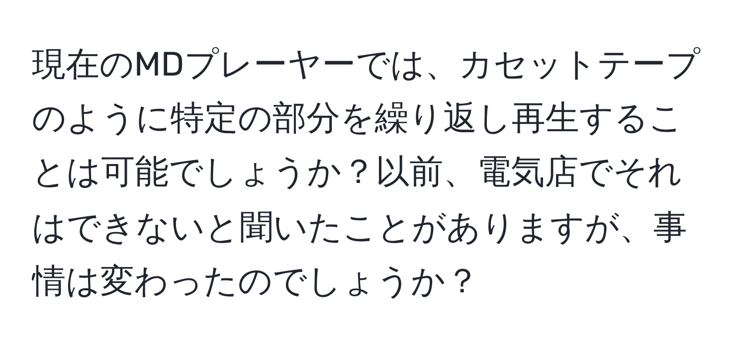 現在のMDプレーヤーでは、カセットテープのように特定の部分を繰り返し再生することは可能でしょうか？以前、電気店でそれはできないと聞いたことがありますが、事情は変わったのでしょうか？