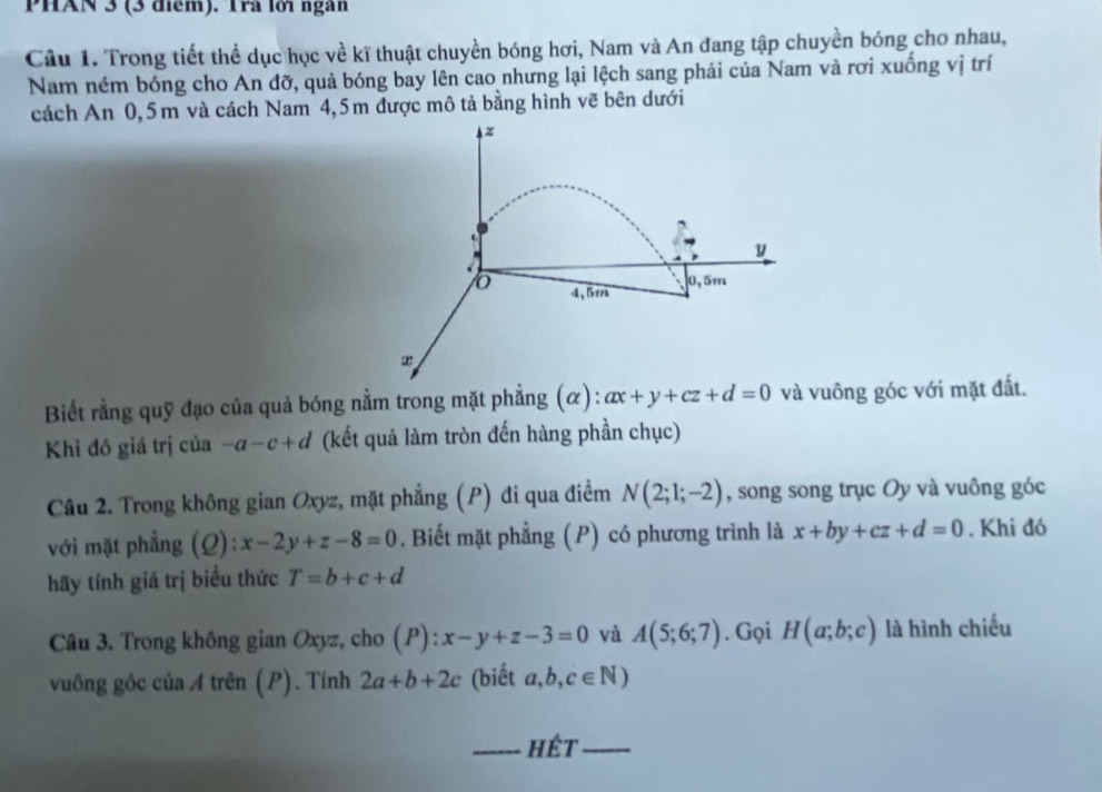 PHAN 3 (3 điểm). Tra lới ngàn 
Câu 1. Trong tiết thể dục học về kĩ thuật chuyền bóng hơi, Nam và An đang tập chuyền bóng cho nhau, 
Nam ném bóng cho An đỡ, quả bóng bay lên cao nhưng lại lệch sang phải của Nam và rơi xuống vị trí 
cách An 0,5m và cách Nam 4,5m được mô tả bằng hình vẽ bên dưới
z
y
4,5m 0, 5m
Biết rằng quỹ đạo của quả bóng nằm trong mặt phẳng (α): ax+y+cz+d=0 và vuông góc với mặt đất. 
Khi đó giá trị của -a-c+d (kết quả làm tròn đến hàng phần chục) 
Câu 2. Trong không gian Oxyz, mặt phẳng (P) đi qua điểm N(2;1;-2) , song song trục Oy và vuông góc 
với mặt phẳng (Q): x-2y+z-8=0. Biết mặt phẳng (P) có phương trình là x+by+cz+d=0. Khi đó 
hãy tính giá trị biểu thức T=b+c+d
Câu 3. Trong không gian Oxyz, cho (P):x-y+z-3=0 và A(5;6;7). Gọi H(a;b;c) là hình chiếu 
vuông góc của A trên (P). Tính 2a+b+2c (biết a,b,c∈ N)
_hêt_