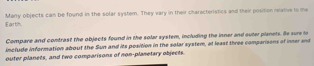 Many objects can be found in the solar system. They vary in their characteristics and their position relative to the 
Earth. 
Compare and contrast the objects found in the solar system, including the inner and outer planets. Be sure to 
include information about the Sun and its position in the solar system, at least three comparisons of inner and 
outer planets, and two comparisons of non-planetary objects.