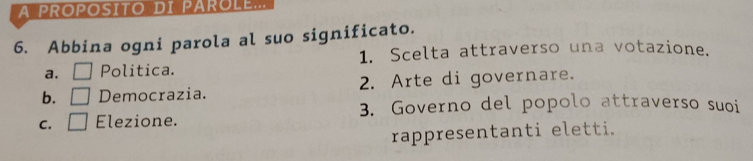 A PROPOSITO DI PAROLE...
6. Abbina ogni parola al suo significato.
1. Scelta attraverso una votazione.
a. □ Politica.
b. □ Democrazia. 2. Arte di governare.
3. Governo del popolo attraverso suoi
C. □ Elezione.
rappresentanti eletti.