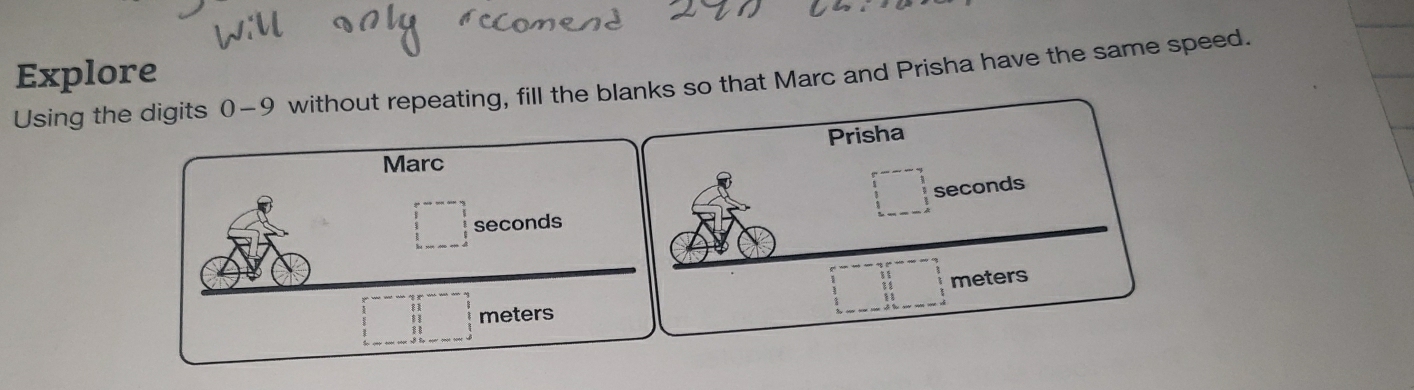 Explore 
Using the digits 0-9 without repeating, fill the blanks so that Marc and Prisha have the same speed. 
Prisha 
Marc
□ seconds
□ seconds
□ meters
beginarrayr □  11 11 11 11 hline endarray meters