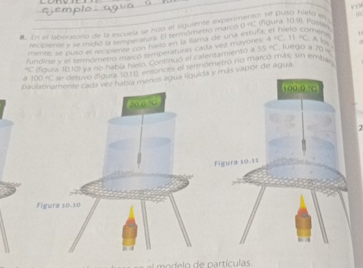 En el laboratorío de la escuela se hizo el siguiente experir
o se puso hielo en 
recipiente y se midió la temperatura. El termómetro marcó 0°C (figura 10.9). Poster
mente, se puso el recipiente con hielo en la llama de una estufa meny
55°C , luego a
fundirse y el termómetro marcó temperaturas cada vez mayores: 4°C,11°C A los a°C (figura 10,10) ya no había hielo. Continuó el calentamiento a 70π
a 100°C se detuvo (figura 10,11), entonces el termómetro no marcó más; sin embarg
pcada vez había menos agua líquida y más vapor de agua.
2
modelo de partículas.