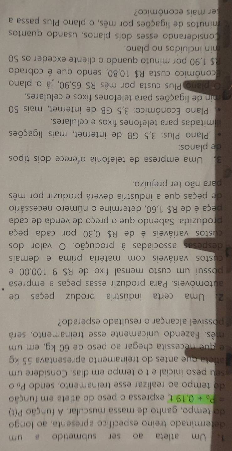 Um atleta ao ser submetido a um
determinado treino específico apresenta, ao longo
do tempo, ganho de massa muscular. A função P(t)
=P_0+0,19t expressa o peso do atleta em função
do tempo ao realizar esse treinamento, sendo Po
seu peso inicial e t o tempo em dias. Considere um
atleta que antes do treinamento apresentava 55 kg
e q u   ecessita chegar ao peso de 60 kg, em um
mês. Fazendo unicamente esse treinamento, será
possível alcançar o resultado esperado?
2. Uma certa indústria produz peças de
automóveis. Para produzir essas peças a empresa
possui um custo mensal fixo de R$ 9 100,00 e
custos variáveis com matéria prima e demais
despesas associadas à produção. O valor dos
custos variáveis é de R$ 0,30 por cada peça
produzida. Sabendo que o preço de venda de cada
peça é de R$ 1,60, determine o número necessário
de peças que a indústria deverá produzir por mês
para não ter prejuízo.
3. Uma empresa de telefonia oferece dois tipos
de planos:
Plano Plus: 3,5 GB de internet, mais ligações
mitadas para telefones fixos e celulares.
* Plano Econômico: 3,5 GB de internet, mais 50
min de ligações para telefones fixos e celulares.
O plano Plus custa por mês R$ 65,90, já o plano
conômico custa R$ 10,80, sendo que é cobrado
R$ 1,90 por minuto quando o cliente exceder os 50
min incluídos no plano.
Considerando esses dois planos, usando quantos
minutos de ligações por mês, o plano Plus passa a
ser mais econômico?