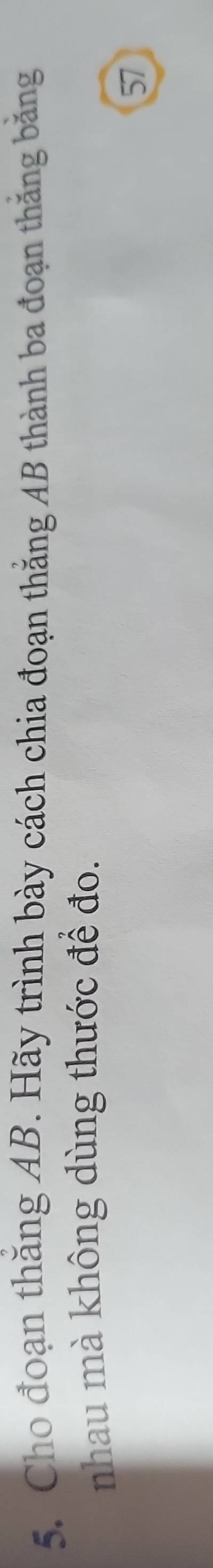 Cho đoạn thăng AB. Hãy trình bày cách chia đoạn thắng AB thành ba đoạn thăng băng 
nhau mà không dùng thước để đo. 
57