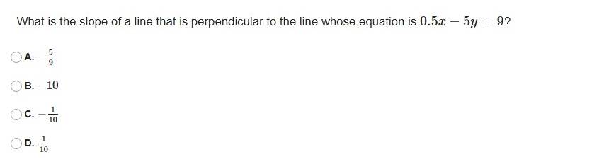 What is the slope of a line that is perpendicular to the line whose equation is 0.5x-5y=9 ?
A. - 5/9 
B. −10
C. - 1/10 
D.  1/10 