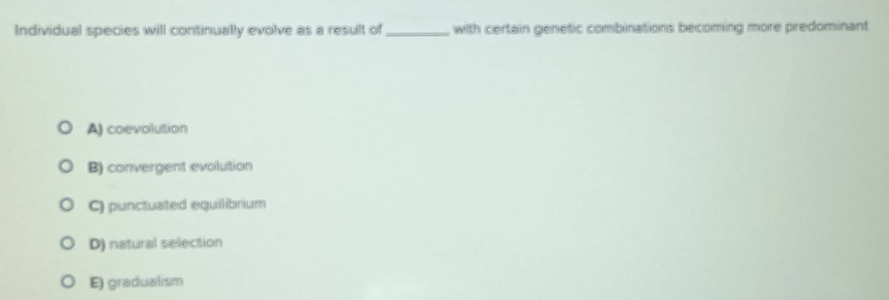 Individual species will continually evolve as a result of_ with certain genetic combinations becoming more predominant
A) coevolution
B) convergent evolution
C) punctusted equilibrium
D) natural selection
E) gradualism