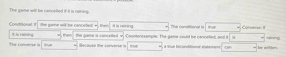 The game will be cancelled if it is raining. 
Conditional: If the game will be cancelled , then it is raining . The conditional is true ·Converse: If 
it is raining then the game is cancelled 、 . Counterexample: The game could be cancelled, and it is raining. 
The converse is true Because the converse is true , a true biconditional statement can be written.