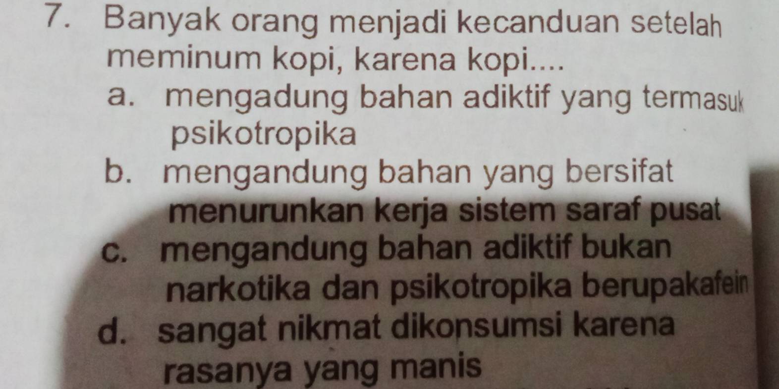 Banyak orang menjadi kecanduan setelah
meminum kopi, karena kopi....
a. mengadung bahan adiktif yang termasuk
psikotropika
b. mengandung bahan yang bersifat
menurunkan kerja sistem saraf pusat
c. mengandung bahan adiktif bukan
narkotika dan psikotropika berupakafein
d. sangat nikmat dikonsumsi karena
rasanya yang manis