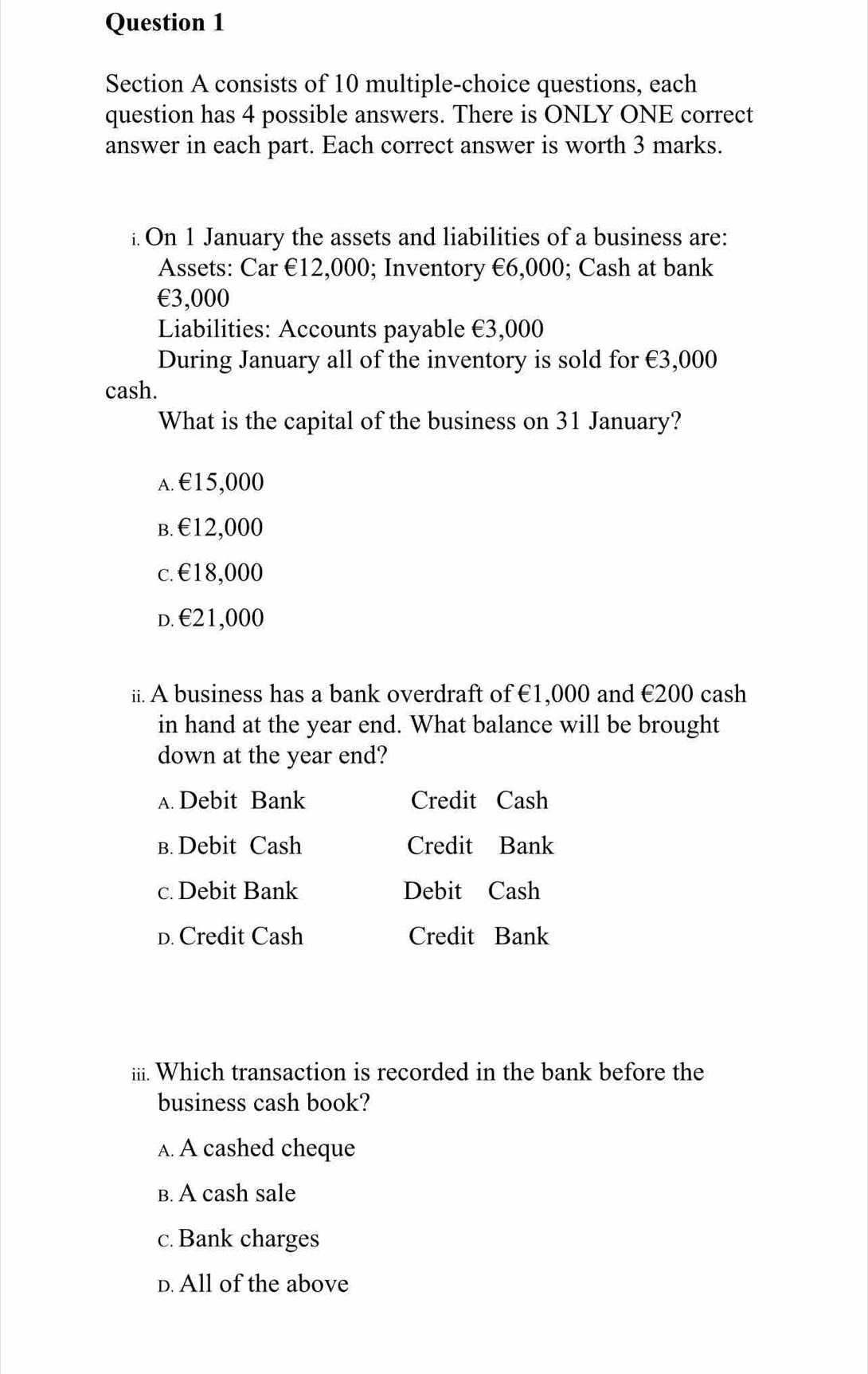 consists of 10 multiple-choice questions, each
question has 4 possible answers. There is ONLY ONE correct
answer in each part. Each correct answer is worth 3 marks.
i. On 1 January the assets and liabilities of a business are:
Assets: Car €12,000; Inventory €6,000; Cash at bank
€3,000
Liabilities: Accounts payable €3,000
During January all of the inventory is sold for €3,000
cash.
What is the capital of the business on 31 January?
A. €15,000
B. €12,000
c. €18,000
d. €21,000
ii. A business has a bank overdraft of €1,000 and €200 cash
in hand at the year end. What balance will be brought
down at the year end?
A. Debit Bank Credit Cash
в. Debit Cash Credit Bank
c. Debit Bank Debit Cash
D. Credit Cash Credit Bank
iii. Which transaction is recorded in the bank before the
business cash book?
A. A cashed cheque
B. A cash sale
c. Bank charges
D. All of the above