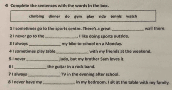 Complete the sentences with the words in the box. 
climbing dinner do gym play ride tennis watch 
1 I sometimes go to the sports centre. There's a great _wall there. 
2 I never go to the_ . I like doing sports outside. 
3 I always_ my bike to school on a Monday. 
4 I sometimes play table _with my friends at the weekend. 
5 I never _judo, but my brother Sam loves it. 
61_ the guitar in a rock band. 
7 I always _TV in the evening after school. 
8 I never have my _in my bedroom. I sit at the table with my family.