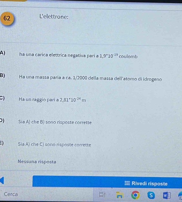 L'elettrone:
A) ha una carica elettrica negativa pari a 1,9^(*10^-19) coulomb
B) Ha una massa paria a ca. 1/2000 della massa dell'atomo di idrogeno
C) Ha un raggio pari a 2,81^*10^(-24)m
D) Sia A) che B) sono risposte corrette
) Sia A) che C) sono risposte corrette
Nessuna risposta
Rivedi risposte
Cerca
S W