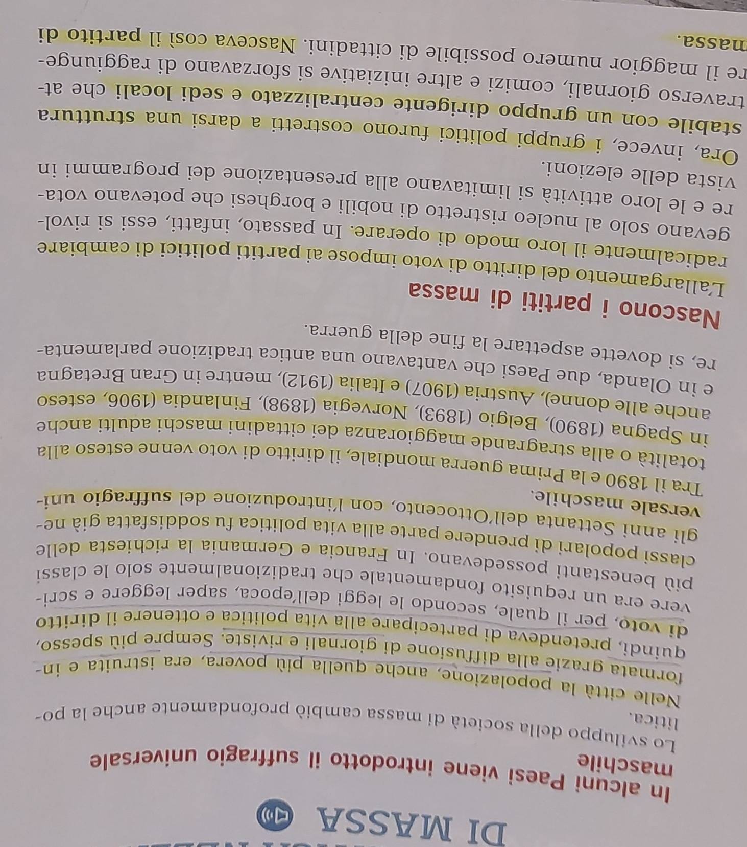 DI MASSA (□ )
In alcuni Paesi viene introdotto il suffragio universale
maschile
Lo sviluppo della società di massa cambiò profondamente anche la po-
litica.
Nelle città la popolazione, anche quella più povera, era istruita e in-
formata grazie alla diffusione di giornali e riviste. Sempre più spesso,
quíndi, pretendeva di partecipare alla vita politica e ottenere il diritto
di voto, per il quale, secondo le leggi dell’epoca, saper leggere e scri-
vere era un requisito fondamentale che tradizionalmente solo le classi
più benestanti possedevano. In Francia e Germania la richiesta delle
classi popolari di prendere parte alla vita politica fu soddisfatta già ne-
gli anni Settanta dell'Ottocento, con l'introduzione del suffragio uni-
versale maschile.
Tra il 1890 e la Prima guerra mondiale, il diritto di voto venne esteso alla
totalità o alla stragrande maggioranza dei cittadini maschi adulti anche
in Spagna (1890), Belgio (1893), Norvegia (1898), Finlandia (1906, esteso
anche alle donne), Austria (1907) e Italia (1912), mentre in Gran Bretagna
e in Olanda, due Paesi che vantavano una antica tradizione parlamenta-
re, si dovette aspettare la fine della guerra.
Nascono i partiti di massa
Lallargamento del diritto di voto impose ai partiti politici di cambiare
radicalmente il loro modo di operare. In passato, infatti, essi si rivol-
gevano solo al nucleo ristretto di nobili e borghesi che potevano vota-
re e le loro attività si limitavano alla presentazione dei programmi in
vista delle elezioni.
Ora, invece, i gruppi politici furono costretti a darsi una struttura
stabile con un gruppo dirigente centralizzato e sedi locali che at-
traverso giornali, comizi e altre iniziative si sforzavano di raggiunge-
re il maggior numero possibile di cittadini. Nasceva così il partito di
nassa.