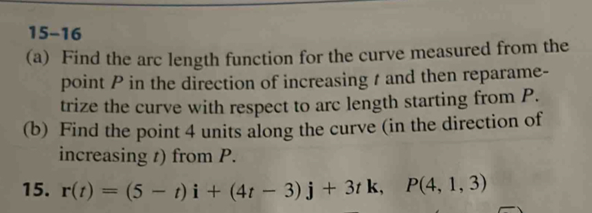 15-16 
(a) Find the arc length function for the curve measured from the 
point P in the direction of increasing t and then reparame- 
trize the curve with respect to arc length starting from P. 
(b) Find the point 4 units along the curve (in the direction of 
increasing t) from P. 
15. r(t)=(5-t)i+(4t-3)j+3tk, P(4,1,3)