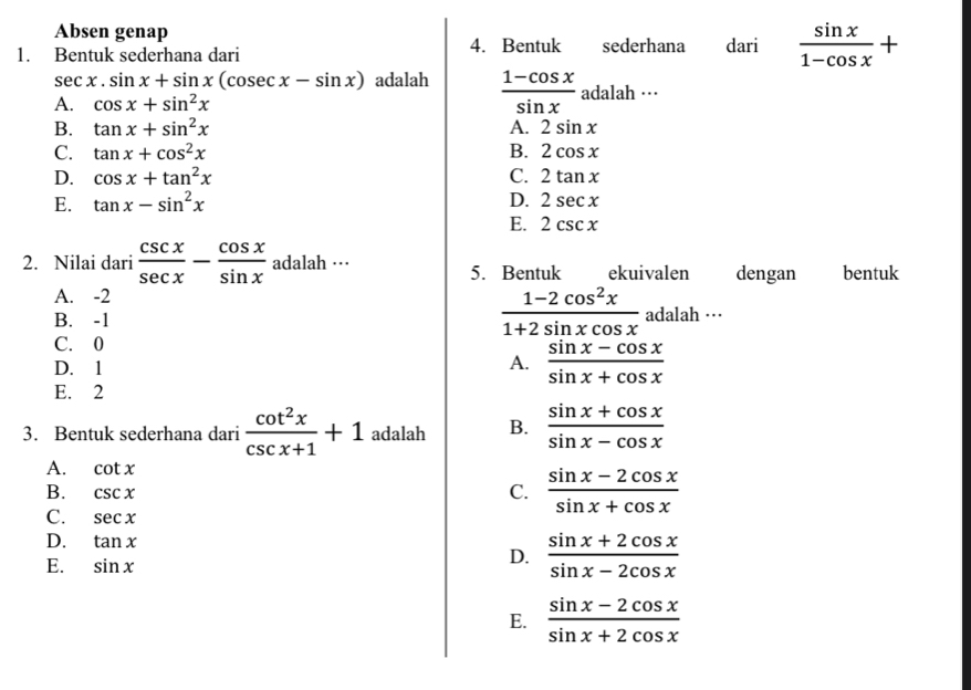 Absen genap
1. Bentuk sederhana dari 4. Bentuk sederhana dari  sin x/1-cos x +
sec x.sin x+sin x(cos ecx-sin x) adalah  (1-cos x)/sin x  adalah ···
A. cos x+sin^2x
B. tan x+sin^2x A. 2sin x
C. tan x+cos^2x B. 2cos x
D. cos x+tan^2x C. 2tan x
E. tan x-sin^2x D. 2sec x
E. 2csc x
2. Nilai dari  csc x/sec x - cos x/sin x  alah 1ara 
5. Bentuk ekuivalen dengan bentuk
A. -2
B. -1
 (1-2cos^2x)/1+2sin xcos x  adalah …
C. 0
D. 1
A.  (sin x-cos x)/sin x+cos x 
E. 2
3. Bentuk sederhana dari  cot^2x/csc x+1 +1 adalah B.  (sin x+cos x)/sin x-cos x 
A. cot x
B. csc x
C.  (sin x-2cos x)/sin x+cos x 
C. sec x
D. tan x  (sin x+2cos x)/sin x-2cos x 
E. sin x
D.
E.  (sin x-2cos x)/sin x+2cos x 