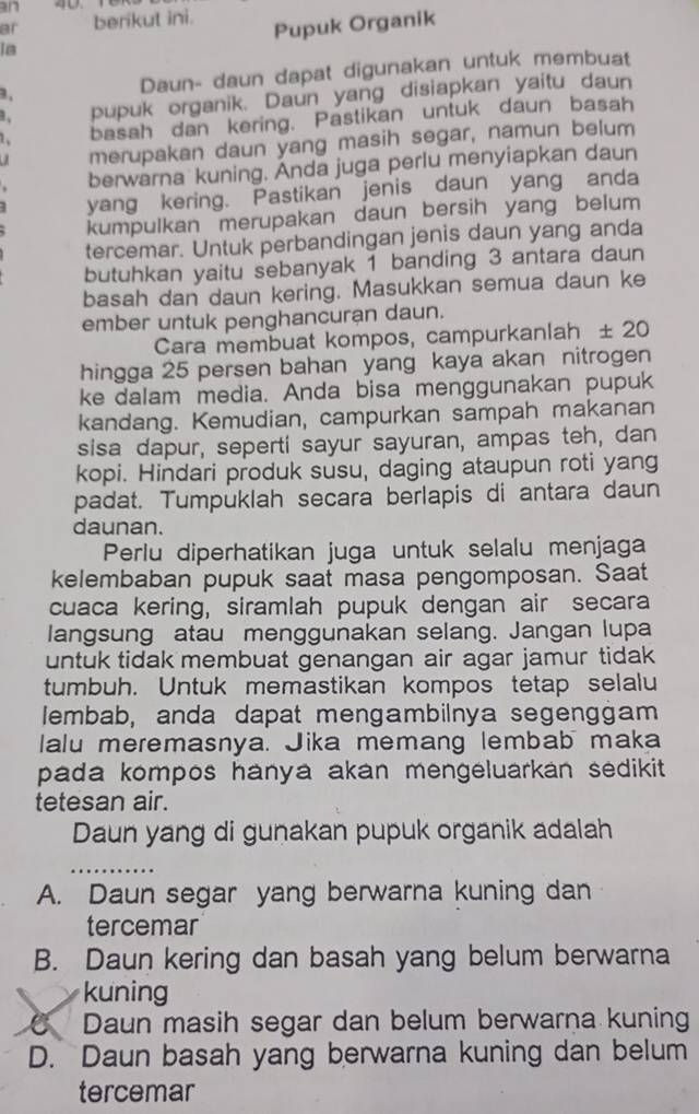 an
ar berikut ini.
Pupuk Organik
is
, Daun- daun dapat digunakan untuk membuat
pupuk organik. Daun yang disiapkan yaitu daun
1. basah dan kering. Pastikan untuk daun basah
a merupakan daun yang masih segar, namun belum
berwarna kuning. Anda juga perlu menyiapkan daun
yang kering. Pastikan jenis daun yang anda
kumpulkan merupakan daun bersih yang belum
tercemar. Untuk perbandingan jenis daun yang anda
butuhkan yaitu sebanyak 1 banding 3 antara daun
basah dan daun kering. Masukkan semua daun ke
ember untuk penghancuran daun.
Cara membuat kompos, campurkanlah ± 20
hingga 25 persen bahan yang kaya akan nitrogen
ke dalam media. Anda bisa menggunakan pupuk
kandang. Kemudian, campurkan sampah makanan
sisa dapur, seperti sayur sayuran, ampas teh, dan
kopi. Hindari produk susu, daging ataupun roti yang
padat. Tumpuklah secara berlapis di antara daun
daunan.
Perlu diperhatikan juga untuk selalu menjaga
kelembaban pupuk saat masa pengomposan. Saat
cuaca kering, siramlah pupuk dengan air secara
langsung atau menggunakan selang. Jangan lupa
untuk tidak membuat genangan air agar jamur tidak 
tumbuh. Untuk memastikan kompos tetap selalu
Iembab, anda dapat mengambilnya segenggam
lalu meremasnya. Jika memang lembab maka
pada kompos hanya akan mengeluarkan sedikit.
tetesan air.
Daun yang di gunakan pupuk organik adalah
A. Daun segar yang berwarna kuning dan
tercemar
B. Daun kering dan basah yang belum berwarna
kuning
6 Daun masih segar dan belum berwarna kuning
D. Daun basah yang berwarna kuning dan belum
tercemar