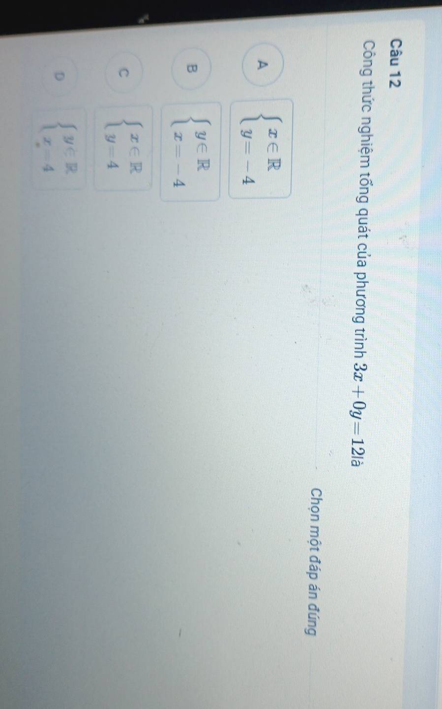 Công thức nghiệm tổng quát của phương trình 3x+0y=12|a
Chọn một đáp án đúng
A beginarrayl x∈ R y=-4endarray.
B beginarrayl y∈ R x=-4endarray.
C beginarrayl x∈ R y=4endarray.
D beginarrayl y∈ R x=4endarray.