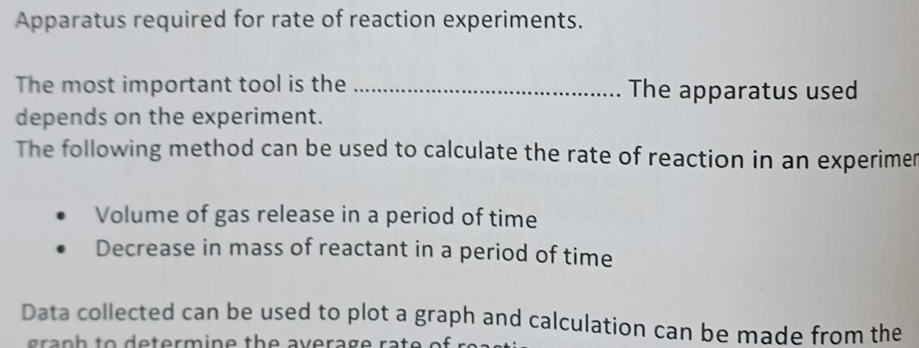 Apparatus required for rate of reaction experiments. 
The most important tool is the _The apparatus used 
depends on the experiment. 
The following method can be used to calculate the rate of reaction in an experimer 
Volume of gas release in a period of time 
Decrease in mass of reactant in a period of time 
Data collected can be used to plot a graph and calculation can be made from the 
a n h to d e term in e th e av e rag e ra t e of r e