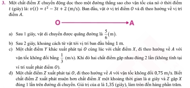 Một chất điểm X chuyển động dọc theo một đường thăng sao cho vận tốc của nó ở thời điểm
t (giây) là: v(t)=t^2-3t+2 (m/s). Ban đầu, vật ở vị trí điểm 0 và đi theo hướng về vị trí
điểm A.
C
A
a) Sau 1 giây, vật di chuyển được quãng đường là  5/6 (m). 
b) Sau 2 giây, khoảng cách từ vật tới vị trí ban đầu bằng 1 m.
c) Một chất điểm Y khác xuất phát tại O cùng lúc với chất điểm X, đi theo hướng về A với
vận tốc không đồi bằng  1/3 (m/s) 0. Khi đó hai chất điểm gặp nhau đúng 2 lần (không tính tại
ví trí xuất phát điểm 0).
d) Một chất điểm Z xuất phát tại O, đi theo hướng về A với vận tốc không đổi 0,75 m/s. Biết
chất điểm Z xuất phát muộn hơn chất điểm X một khoảng thời gian là a giây và Z gặp X
đúng 1 lần trên đường di chuyển. Giá trị của α là 1,35 (giây), làm tròn đến hàng phần trăm.