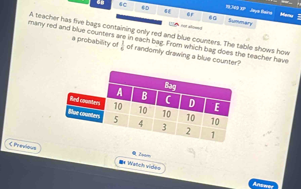 6B 6C 6D 6E 6F 
19,749 XP Jaya Bains Menu 
6G Summary 
not allowed 
A teacher has five bags containing only red and blue counters. The table shows how 
many red and blue counters are in each bag. From which bag does the teacher have a probability of  1/6  of randomly drawing a blue counter? 
Q Zoom 
Previous Watch video 
Answer