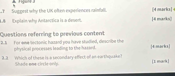 Figure 3 
7 Suggest why the UK often experiences rainfall. [4 marks] 
1.8 Explain why Antarctica is a desert. [4 marks] 
Questions referring to previous content 
2.1 For one tectonic hazard you have studied, describe the 
physical processes leading to the hazard. [4 marks] 
2.2 Which of these is a secondary effect of an earthquake? 
Shade one circle only. [1 mark]