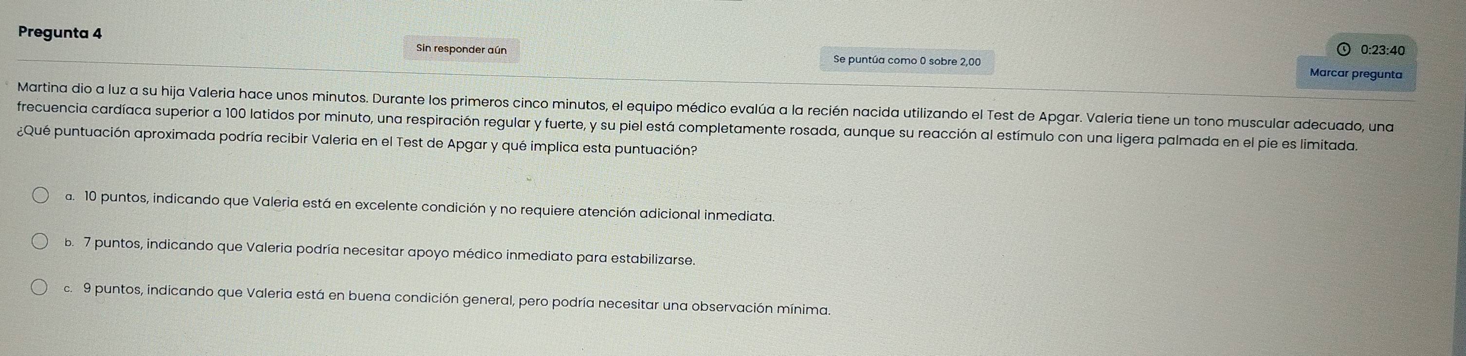 Pregunta 4
0:23:40
Sin responder aún Se puntúa como 0 sobre 2,00 Marcar pregunta
Martina dio a luz a su hija Valeria hace unos minutos. Durante los primeros cinco minutos, el equipo médico evalúa a la recién nacida utilizando el Test de Apgar. Valeria tiene un tono muscular adecuado, una
frecuencia cardíaca superior a 100 latidos por minuto, una respiración regular y fuerte, y su piel está completamente rosada, aunque su reacción al estímulo con una ligera palmada en el pie es limitada.
¿Qué puntuación aproximada podría recibir Valeria en el Test de Apgar y qué implica esta puntuación?
a. 10 puntos, indicando que Valeria está en excelente condición y no requiere atención adicional inmediata.
b. 7 puntos, indicando que Valeria podría necesitar apoyo médico inmediato para estabilizarse.
c. 9 puntos, indicando que Valeria está en buena condición general, pero podría necesitar una observación mínima.