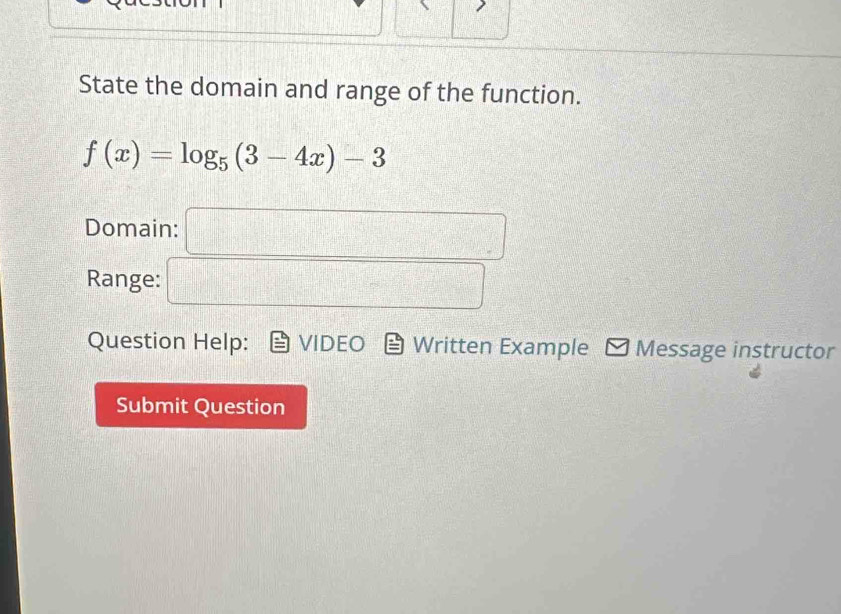 State the domain and range of the function.
f(x)=log _5(3-4x)-3
Domain: □ 
Range: □ 
Question Help: VIDEO Written Example Message instructor 
Submit Question