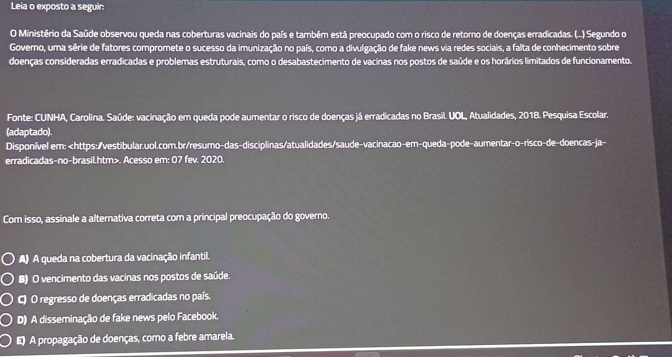 Leia o exposto a seguir:
O Ministério da Saúde observou queda nas coberturas vacinais do país e também está preocupado com o risco de retorno de doenças erradicadas. (...) Segundo o
Governo, uma série de fatores compromete o sucesso da imunização no país, como a divulgação de fake news via redes sociais, a falta de conhecimento sobre
doenças consideradas erradicadas e problemas estruturais, como o desabastecimento de vacinas nos postos de saúde e os horários limitados de funcionamento.
Fonte: CUNHA, Carolina. Saúde: vacinação em queda pode aumentar o risco de doenças já erradicadas no Brasil. UOL, Atualidades, 2018. Pesquisa Escolar.
(adaptado).
Disponível em:. Acesso em: 07 fev. 2020.
Com isso, assinale a alternativa correta com a principal preocupação do governo.
A) A queda na cobertura da vacinação infantil.
B) O vencimento das vacinas nos postos de saúde.
C) O regresso de doenças erradicadas no país.
D) A disseminação de fake news pelo Facebook.
E) A propagação de doenças, como a febre amarela.