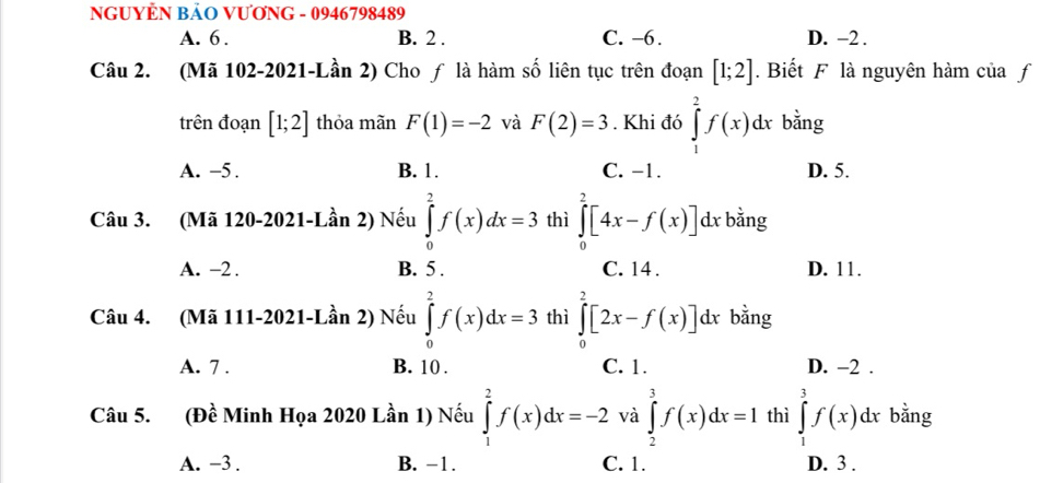 NGUYÊN BẢO VƯƠNG - 0946798489
A. 6. B. 2. C. −6. D. -2.
Câu 2. (Mã 102-2021-Lần 2) Cho ƒ là hàm số liên tục trên đoạn [1;2]. Biết F là nguyên hàm của f
trên đoạn [1;2] thỏa mãn F(1)=-2 và F(2)=3. Khi đó ∈tlimits _1^2f(x)dx bằng
A. -5. B. 1. C. -1. D. 5.
Câu 3. (Mã 120-2021-Lần 2) Nếu ∈tlimits _0^2f(x)dx=3 thì ∈tlimits _0^2[4x-f(x)] dx bằng
A. -2. B. 5. C. 14. D. 11.
Câu 4. (Mã 111-2021-Lần 2) Nếu ∈tlimits _0^2f(x)dx=3 thì ∈tlimits _0^2[2x-f(x)]d l bằng
A. 7. B. 10. C. 1. D. -2.
Câu 5. (Đề Minh Họa 2020 Lần 1) Nếu ∈tlimits _1^2f(x)dx=-2 và ∈tlimits _2^3f(x)dx=1 thì ∈tlimits _1^3f(x)dx bằng
A. −3. B. -1. C. 1. D. 3.