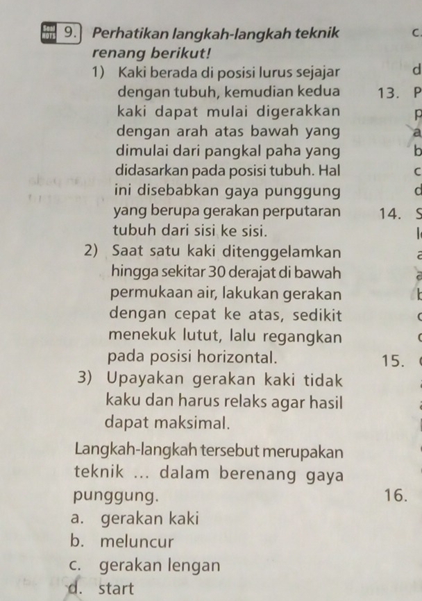 9.] Perhatikan langkah-langkah teknik C.
renang berikut!
1) Kaki berada di posisi lurus sejajar d
dengan tubuh, kemudian kedua 13. P
kaki dapat mulai digerakkan p
dengan arah atas bawah yang a
dimulai dari pangkal paha yang b
didasarkan pada posisi tubuh. Hal C
ini disebabkan gaya punggung d
yang berupa gerakan perputaran 14. S
tubuh dari sisi ke sisi.
2) Saat satu kaki ditenggelamkan
a
hingga sekitar 30 derajat di bawah
C
permukaan air, lakukan gerakan
dengan cepat ke atas, sedikit 
menekuk lutut, lalu regangkan
pada posisi horizontal. 15.
3) Upayakan gerakan kaki tidak
kaku dan harus relaks agar hasil
dapat maksimal.
Langkah-langkah tersebut merupakan
teknik ... dalam berenang gaya
punggung. 16.
a. gerakan kaki
b. meluncur
c. gerakan lengan
d. start