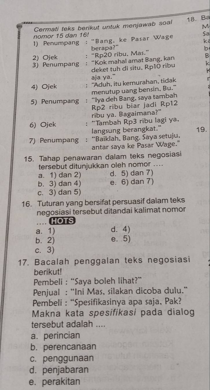 Ba
Cermati teks berikut untuk menjawab soal
M
nomor 15 dan 16!
1) Penumpang : “Bang, ke Pasar Wage Sa
ka
berapa?” b
2) Ojek : “Rp20 ribu, Mas.”
3) Penumpang : “Kok mahal amat Bang, kan B
deket tuh di situ, Rp10 ribu k
k
aja ya.”
4) Ojek : “Aduh, itu kemurahan, tidak r
menutup uang bensin, Bu.”
5) Penumpang : “Iya deh Bang, saya tambah
Rp2 ribu biar jadi Rp12
ribu ya. Bagaimana?”
6) Ojek : “Tambah Rp3 ribu lagi ya,
langsung berangkat.” 19.
7) Penumpang : “Baiklah, Bang. Saya setuju,
antar saya ke Pasar Wage."
15. Tahap penawaran dalam teks negosiasi
tersebut ditunjukkan oleh nomor ....
a. 1) dan 2) d. 5) dan 7)
b. 3) dan 4) e: 6) dan 7)
c. 3) dan 5)
16. Tuturan yang bersifat persuasif dalam teks
negosiasi tersebut ditandai kalimat nomor
HOTS
a. 1) d.4)
b. 2) e. 5)
c. 3)
17. Bacalah penggalan teks negosiasi
berikut!
Pembeli : “Saya boleh lihat?”
Penjual : “Ini Mas, silakan dicoba dulu.”
Pembeli : “Spesifikasinya apa saja, Pak?
Makna kata spesifikasi pada dialog
tersebut adalah ....
a. perincian
b. perencanaan
c. penggunaan
d. penjabaran
e. perakitan