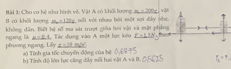 Cho cơ hệ như hình vẽ. Vật A có khối lượng _ m_1=200g vật 
B có khối lượng _ m_2=120g nối với nhau bởi một sợi dây nh 
không dãn. Biết hệ số ma sát trượt giữa hai vật và mặt phắn 
ngang là mu =0.4 , Tác dụng vào A một lực kéo _ F=1.5N the 
phương ngang. Lấy _ g=10m/s^2. 
a) Tính gia tốc chuyển động của hệ 
b) Tính độ lớn lực căng dây nối hai vật A và B.